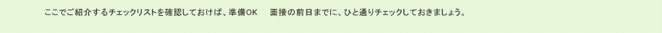 ここでご紹介するチェックリストを確認しておけば、準備OK　　面接の前日までに、ひと通りチェックしておきましょう。