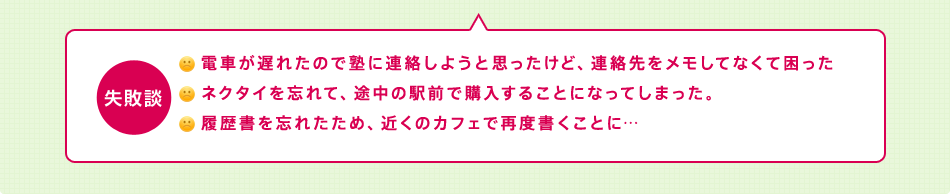 失敗談 電車が遅れたので塾に連絡しようと思ったけど、連絡先をメモしてなくて困ったネクタイを忘れて、途中の駅前で購入することになってしまった。履歴書を忘れたため、近くのカフェで再度書くことに…