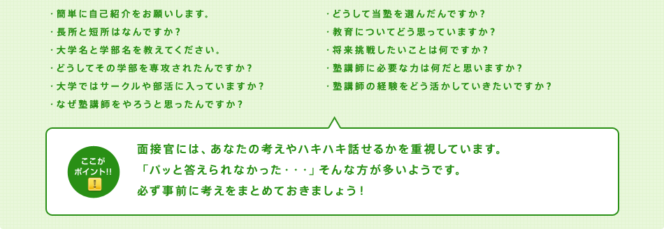 面接担当の方は、あなたの考えやハキハキ話せるかを重視しています。「パッと答えられなかった・・・」そんな方が多いようです。必ず事前に考えをまとめておきましょう！