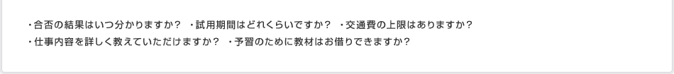 ・合否の結果はいつ分かりますか？ ・試用期間はどれくらいですか？ ・交通費の上限はありますか？・仕事内容を詳しく教えていただけますか？ ・予習のために教材はお借りできますか？