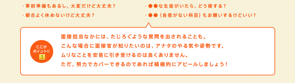 面接担当なかには、たじろぐような質問を出されることも。こんな場合に面接官が知りたいのは、アナタのやる気や姿勢です。ムリなことを安易に引き受けるのは良くありません。ただ、努力でカバーできるのであれば積極的にアピールしましょう！