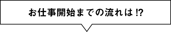 お仕事開始までの流れは!?