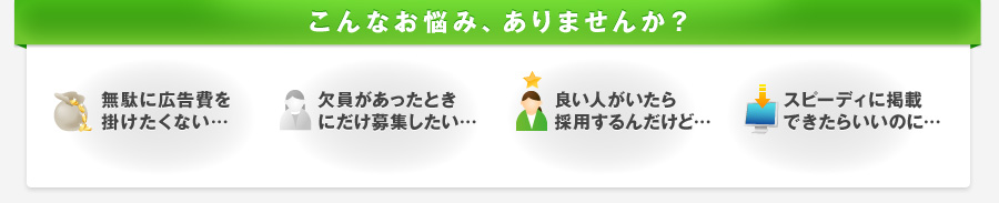 こんなお悩み、ありませんか？　無駄に広告費を掛けたくない…　欠員があったとき
にだけ募集したい…　欠員があったときにだけ募集したい…